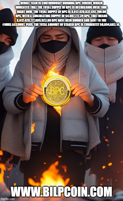 WHOLE TEAM IS CONTINUOUSLY BURNING BPC TOKENS, WHICH INDICATES THAT THE TOTAL SUPPLY OF BPC IS DECREASING OVER TIME. RIGHT NOW, THE TOTAL SUPPLY OF BPC IS 8,012,420,832,697,700.00 BPC, WITH A CIRCULATING SUPPLY OF 54,807,777.39 BPC. THAT MEANS 8,012,420,777,889,923.00 BPC HAVE BEEN BURNED AND SENT TO THE @NULL ACCOUNT. PLUS, THE TOTAL AMOUNT OF STAKED BPC IS CURRENTLY 50,094,603.14. WWW.BILPCOIN.COM | made w/ Imgflip meme maker