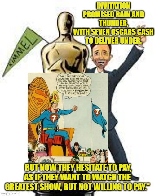 INVITATION PROMISED RAIN AND THUNDER,
WITH SEVEN OSCARS CASH TO DELIVER UNDER. BUT NOW THEY HESITATE TO PAY,
AS IF THEY WANT TO WATCH THE GREATEST SHOW, BUT NOT WILLING TO PAY." | made w/ Imgflip meme maker