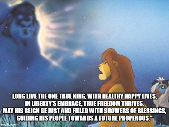 Lion King Mufasa in the sky | LONG LIVE THE ONE TRUE KING, WITH HEALTHY HAPPY LIVES,
IN LIBERTY'S EMBRACE, TRUE FREEDOM THRIVES.
MAY HIS REIGN BE JUST AND FILLED WITH SHOWERS OF BLESSINGS,
GUIDING HIS PEOPLE TOWARDS A FUTURE PROPEROUS." | image tagged in lion king mufasa in the sky | made w/ Imgflip meme maker