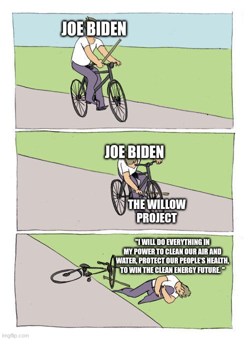 Bike Fall Meme | JOE BIDEN; JOE BIDEN; THE WILLOW PROJECT; "I WILL DO EVERYTHING IN MY POWER TO CLEAN OUR AIR AND WATER, PROTECT OUR PEOPLE’S HEALTH, TO WIN THE CLEAN ENERGY FUTURE. " | image tagged in memes,bike fall | made w/ Imgflip meme maker