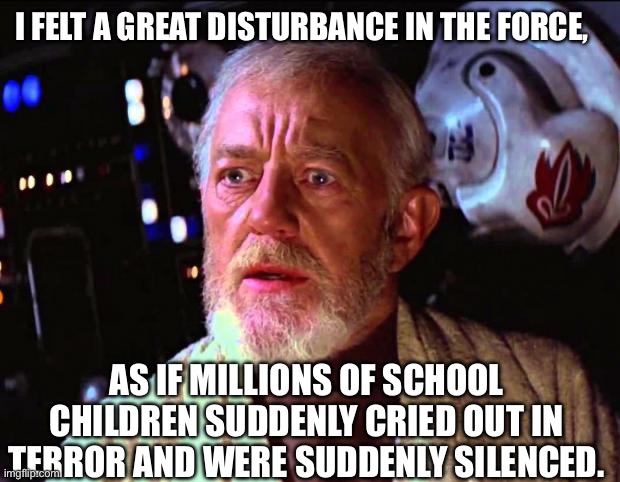 obi wan kenobi | I FELT A GREAT DISTURBANCE IN THE FORCE, AS IF MILLIONS OF SCHOOL CHILDREN SUDDENLY CRIED OUT IN TERROR AND WERE SUDDENLY SILENCED. | image tagged in obi wan kenobi | made w/ Imgflip meme maker
