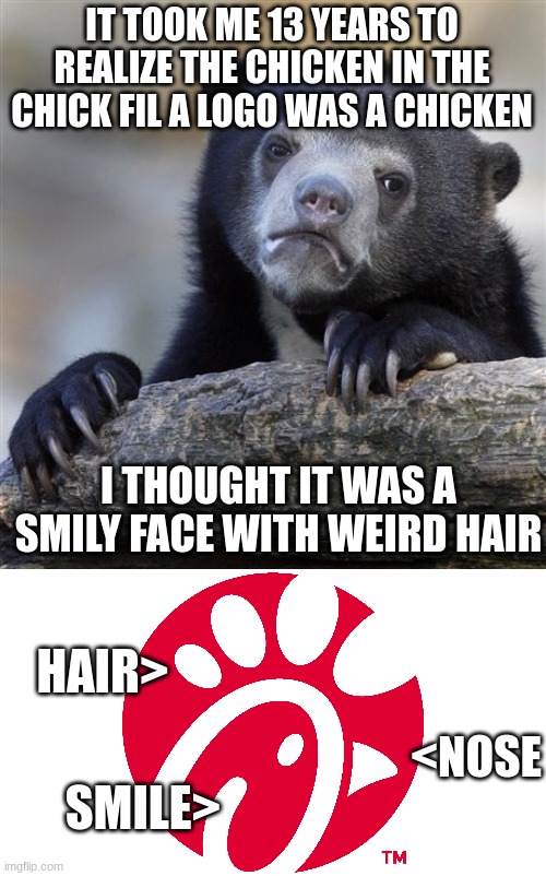 yes this is true | IT TOOK ME 13 YEARS TO REALIZE THE CHICKEN IN THE CHICK FIL A LOGO WAS A CHICKEN; I THOUGHT IT WAS A SMILY FACE WITH WEIRD HAIR; HAIR>; <NOSE; SMILE> | image tagged in memes,confession bear | made w/ Imgflip meme maker