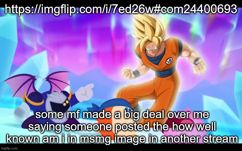 goku real???????? | https://imgflip.com/i/7ed26w#com24400693; some mf made a big deal over me saying someone posted the how well known am i in msmg image in another stream | image tagged in goku real | made w/ Imgflip meme maker