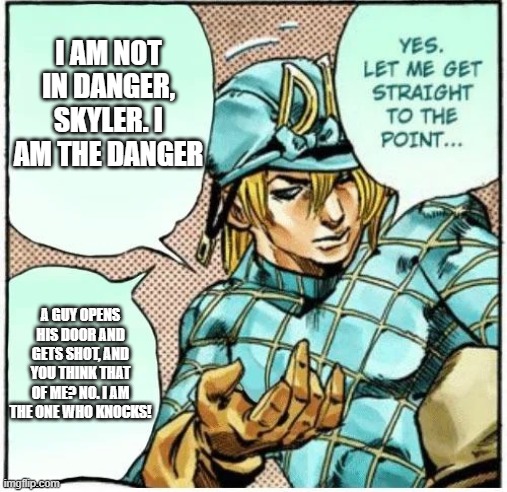 dio white yo | I AM NOT IN DANGER, SKYLER. I AM THE DANGER; A GUY OPENS HIS DOOR AND GETS SHOT, AND YOU THINK THAT OF ME? NO. I AM THE ONE WHO KNOCKS! | image tagged in yes let me get straight to the point | made w/ Imgflip meme maker