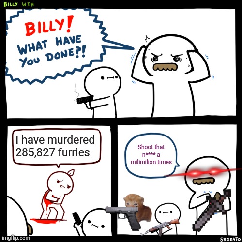Billy, What Have You Done | I have murdered 285,827 furries; Shoot that n**** a milimilion times | image tagged in billy what have you done | made w/ Imgflip meme maker