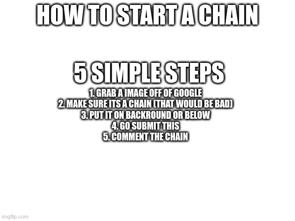 HOW TO START A CHAIN; 5 SIMPLE STEPS; 1. GRAB A IMAGE OFF OF GOOGLE
2. MAKE SURE ITS A CHAIN (THAT WOULD BE BAD)
3. PUT IT ON BACKROUND OR BELOW
4. GO SUBMIT THIS
5. COMMENT THE CHAIN | image tagged in chain | made w/ Imgflip meme maker