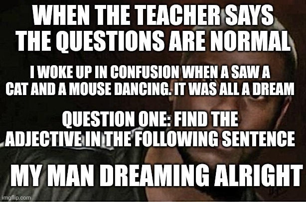 Kevin Hart Meme | WHEN THE TEACHER SAYS THE QUESTIONS ARE NORMAL; I WOKE UP IN CONFUSION WHEN A SAW A CAT AND A MOUSE DANCING. IT WAS ALL A DREAM; QUESTION ONE: FIND THE ADJECTIVE IN THE FOLLOWING SENTENCE; MY MAN DREAMING ALRIGHT | image tagged in memes,kevin hart | made w/ Imgflip meme maker