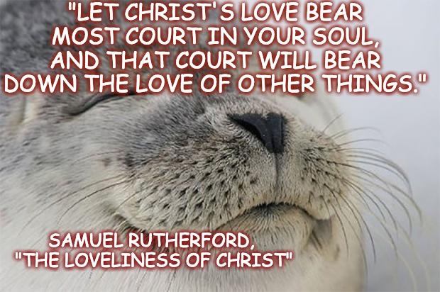 Rutherford quote | "LET CHRIST'S LOVE BEAR MOST COURT IN YOUR SOUL,
AND THAT COURT WILL BEAR DOWN THE LOVE OF OTHER THINGS."; SAMUEL RUTHERFORD,
 "THE LOVELINESS OF CHRIST" | image tagged in memes,satisfied seal | made w/ Imgflip meme maker