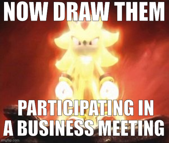 Super Shadow | NOW DRAW THEM; PARTICIPATING IN A BUSINESS MEETING | image tagged in super shadow | made w/ Imgflip meme maker