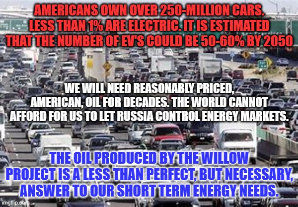 We must be realists as we phase out the internal combustion engine. | AMERICANS OWN OVER 250-MILLION CARS. LESS THAN 1% ARE ELECTRIC. IT IS ESTIMATED THAT THE NUMBER OF EV'S COULD BE 50-60% BY 2050; WE WILL NEED REASONABLY PRICED, AMERICAN, OIL FOR DECADES. THE WORLD CANNOT AFFORD FOR US TO LET RUSSIA CONTROL ENERGY MARKETS. THE OIL PRODUCED BY THE WILLOW PROJECT IS A LESS THAN PERFECT, BUT NECESSARY, ANSWER TO OUR SHORT TERM ENERGY NEEDS. | image tagged in politics | made w/ Imgflip meme maker