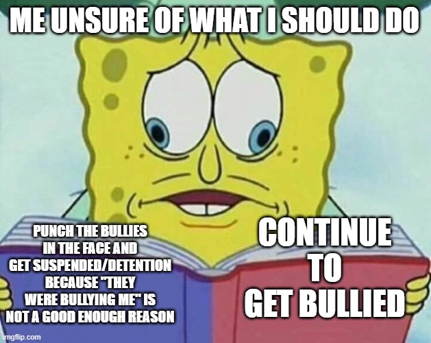 yall help what should i do | ME UNSURE OF WHAT I SHOULD DO; CONTINUE TO GET BULLIED; PUNCH THE BULLIES IN THE FACE AND GET SUSPENDED/DETENTION BECAUSE "THEY WERE BULLYING ME" IS NOT A GOOD ENOUGH REASON | image tagged in cross eyed spongebob | made w/ Imgflip meme maker