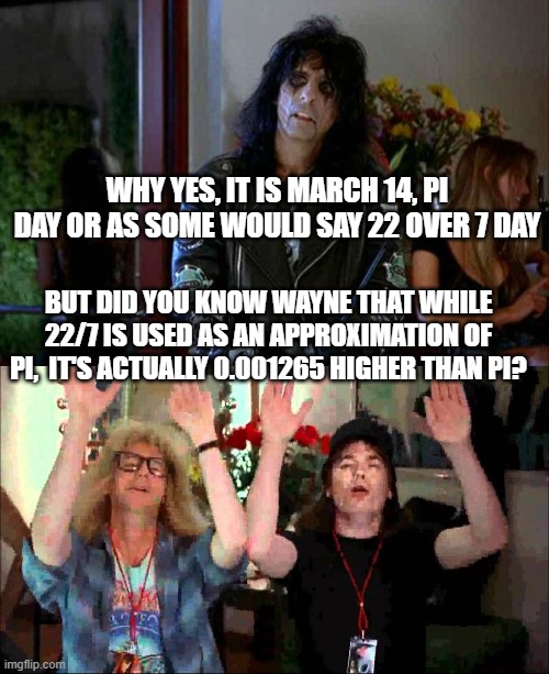 We are not PI worthy | WHY YES, IT IS MARCH 14, PI DAY OR AS SOME WOULD SAY 22 OVER 7 DAY; BUT DID YOU KNOW WAYNE THAT WHILE 22/7 IS USED AS AN APPROXIMATION OF PI,  IT'S ACTUALLY 0.001265 HIGHER THAN PI? | image tagged in wayes world alice cooper,wayne's world we're not worthy | made w/ Imgflip meme maker