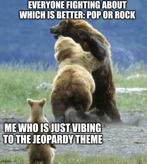 I mean why not | EVERYONE FIGHTING ABOUT WHICH IS BETTER: POP OR ROCK; ME WHO IS JUST VIBING TO THE JEOPARDY THEME | image tagged in bears fighting | made w/ Imgflip meme maker