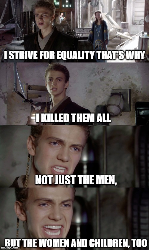 Anakin killed them all blank | I STRIVE FOR EQUALITY THAT'S WHY; I KILLED THEM ALL; NOT JUST THE MEN, BUT THE WOMEN AND CHILDREN, TOO | image tagged in anakin killed them all blank | made w/ Imgflip meme maker