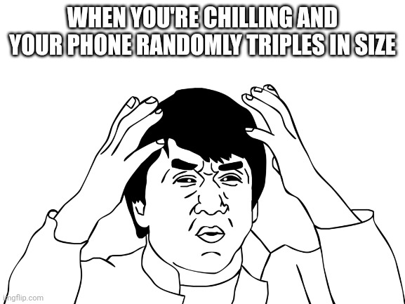 Is it just me? | WHEN YOU'RE CHILLING AND YOUR PHONE RANDOMLY TRIPLES IN SIZE | image tagged in jackie chan confused,memes,funny memes,lol,lol so funny | made w/ Imgflip meme maker