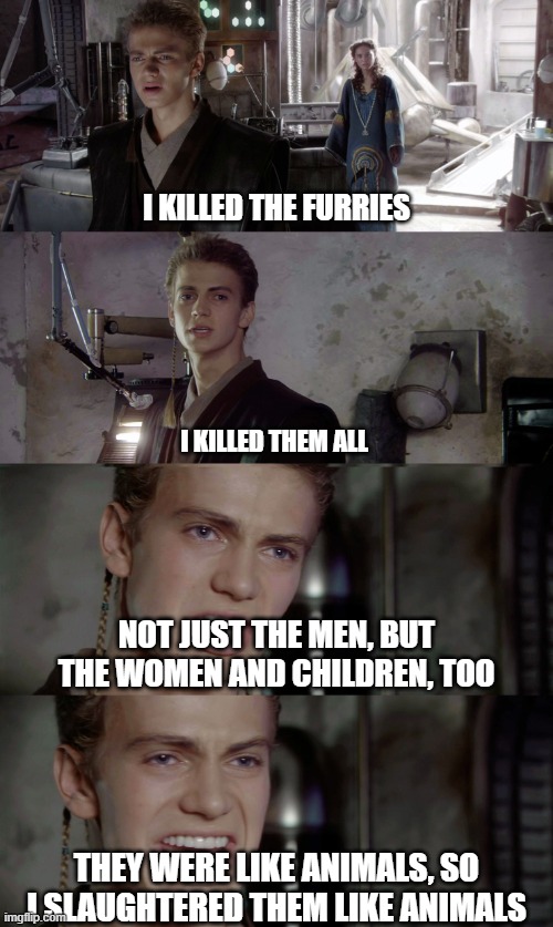 Anakin killed them all blank | I KILLED THE FURRIES; I KILLED THEM ALL; NOT JUST THE MEN, BUT THE WOMEN AND CHILDREN, TOO; THEY WERE LIKE ANIMALS, SO I SLAUGHTERED THEM LIKE ANIMALS | image tagged in anakin killed them all blank | made w/ Imgflip meme maker