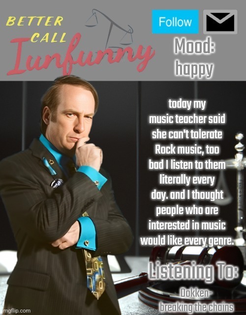 iUnFunny's Better Call Saul template thx iUnFunny | happy; today my music teacher said she can't tolerate Rock music, too bad I listen to them literally every day. and I thought people who are interested in music would like every genre. Dokken- breaking the chains | image tagged in iunfunny's better call saul template thx iunfunny | made w/ Imgflip meme maker