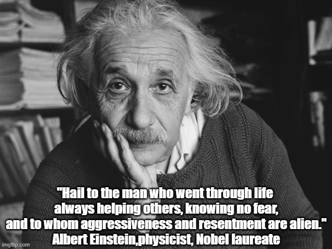 What Kind Of Man Does Albert Einstein Praise? (Yes, This Quotation Fact Checks.) | "Hail to the man who went through life 
always helping others, knowing no fear,
and to whom aggressiveness and resentment are alien."
Albert Einstein,physicist, Nobel laureate | image tagged in einstein,aggression,resentment,helping others,altruism,trump | made w/ Imgflip meme maker