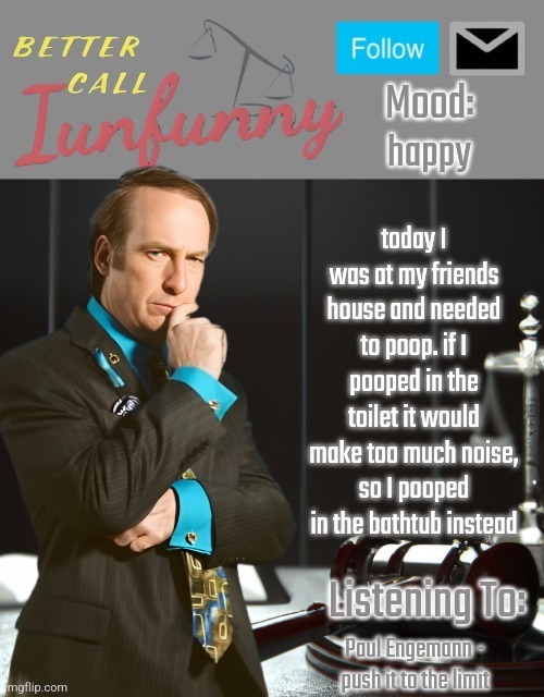 iUnFunny's Better Call Saul template thx iUnFunny | happy; today I was at my friends house and needed to poop. if I pooped in the toilet it would make too much noise, so I pooped in the bathtub instead; Paul Engemann - push it to the limit | image tagged in iunfunny's better call saul template thx iunfunny | made w/ Imgflip meme maker