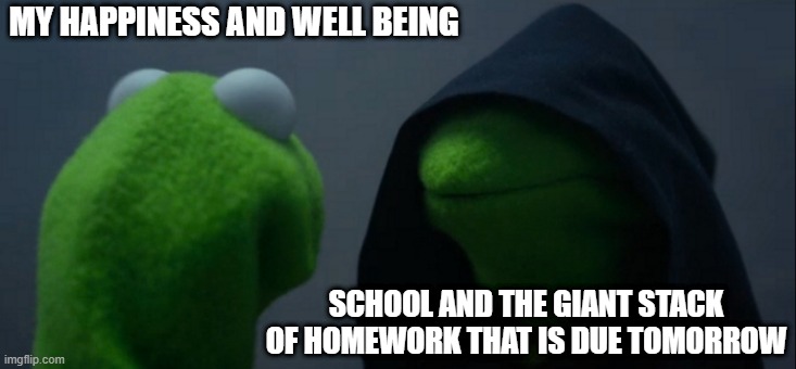 Evil Kermit | MY HAPPINESS AND WELL BEING; SCHOOL AND THE GIANT STACK OF HOMEWORK THAT IS DUE TOMORROW | image tagged in memes,evil kermit | made w/ Imgflip meme maker