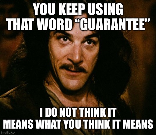 I do not think that word mean what you think it means | YOU KEEP USING THAT WORD “GUARANTEE”; I DO NOT THINK IT MEANS WHAT YOU THINK IT MEANS | image tagged in i do not think that word mean what you think it means | made w/ Imgflip meme maker