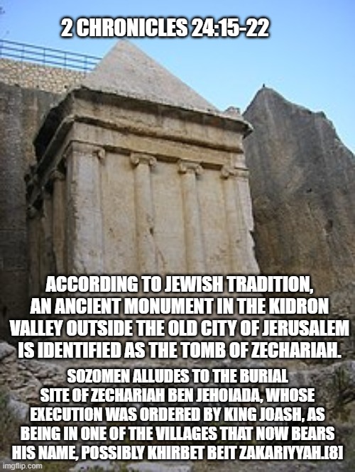 Zechariah son of Jehoiada meme | 2 CHRONICLES 24:15-22; ACCORDING TO JEWISH TRADITION, AN ANCIENT MONUMENT IN THE KIDRON VALLEY OUTSIDE THE OLD CITY OF JERUSALEM IS IDENTIFIED AS THE TOMB OF ZECHARIAH. SOZOMEN ALLUDES TO THE BURIAL SITE OF ZECHARIAH BEN JEHOIADA, WHOSE EXECUTION WAS ORDERED BY KING JOASH, AS BEING IN ONE OF THE VILLAGES THAT NOW BEARS HIS NAME, POSSIBLY KHIRBET BEIT ZAKARIYYAH.[8] | image tagged in zechariah son of jehoiada tomb | made w/ Imgflip meme maker