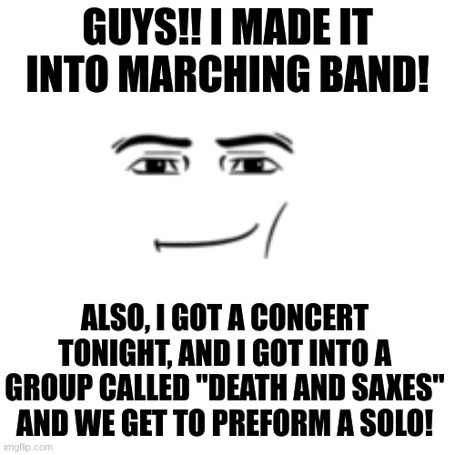 lets go!! Super nervous for tonight tho, I have to play a solo I only learned TODAY :/ | GUYS!! I MADE IT INTO MARCHING BAND! ALSO, I GOT A CONCERT TONIGHT, AND I GOT INTO A GROUP CALLED "DEATH AND SAXES" AND WE GET TO PREFORM A SOLO! | image tagged in memes,furry,the furry fandom,band kid,saxophone,yayaya | made w/ Imgflip meme maker