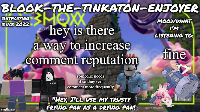 Blook's THIRD Tinkaton Template! | hey is there a way to increase comment reputation; fine; someone needs it so they can comment more frequently | image tagged in blook's third tinkaton template | made w/ Imgflip meme maker