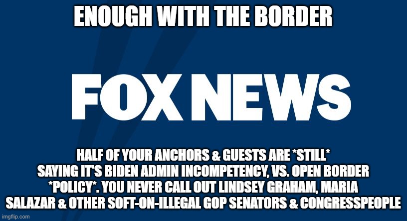 Fox News | ENOUGH WITH THE BORDER; HALF OF YOUR ANCHORS & GUESTS ARE *STILL* SAYING IT'S BIDEN ADMIN INCOMPETENCY, VS. OPEN BORDER *POLICY*. YOU NEVER CALL OUT LINDSEY GRAHAM, MARIA SALAZAR & OTHER SOFT-ON-ILLEGAL GOP SENATORS & CONGRESSPEOPLE | image tagged in fox news | made w/ Imgflip meme maker