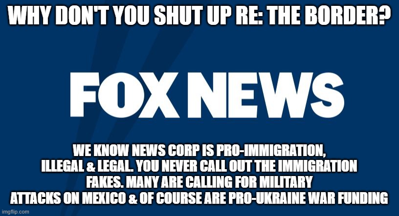 Fox News | WHY DON'T YOU SHUT UP RE: THE BORDER? WE KNOW NEWS CORP IS PRO-IMMIGRATION, ILLEGAL & LEGAL. YOU NEVER CALL OUT THE IMMIGRATION FAKES. MANY ARE CALLING FOR MILITARY ATTACKS ON MEXICO & OF COURSE ARE PRO-UKRAINE WAR FUNDING | image tagged in fox news | made w/ Imgflip meme maker