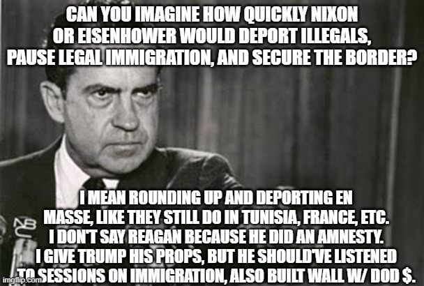 Richard Nixon | CAN YOU IMAGINE HOW QUICKLY NIXON OR EISENHOWER WOULD DEPORT ILLEGALS, PAUSE LEGAL IMMIGRATION, AND SECURE THE BORDER? I MEAN ROUNDING UP AND DEPORTING EN MASSE, LIKE THEY STILL DO IN TUNISIA, FRANCE, ETC. I DON'T SAY REAGAN BECAUSE HE DID AN AMNESTY. I GIVE TRUMP HIS PROPS, BUT HE SHOULD'VE LISTENED TO SESSIONS ON IMMIGRATION, ALSO BUILT WALL W/ DOD $. | image tagged in richard nixon | made w/ Imgflip meme maker