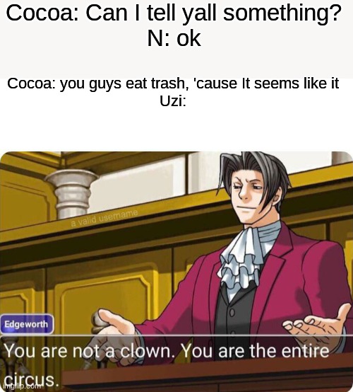 Cocoa, The entire circus | Cocoa: Can I tell yall something?
N: ok; Cocoa: you guys eat trash, 'cause It seems like it
Uzi: | image tagged in you are not a clown you are the entire circus | made w/ Imgflip meme maker