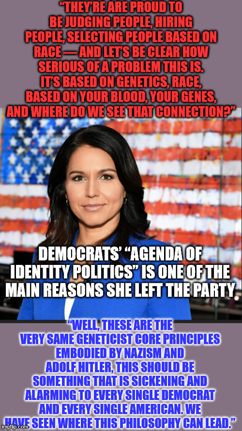 "Biden, Democrats share same ‘core principles’ as Hitler" - Tulsi Gabbard | “THEY’RE ARE PROUD TO BE JUDGING PEOPLE, HIRING PEOPLE, SELECTING PEOPLE BASED ON RACE — AND LET’S BE CLEAR HOW SERIOUS OF A PROBLEM THIS IS. IT’S BASED ON GENETICS, RACE, BASED ON YOUR BLOOD, YOUR GENES, AND WHERE DO WE SEE THAT CONNECTION?”; DEMOCRATS’ “AGENDA OF IDENTITY POLITICS” IS ONE OF THE MAIN REASONS SHE LEFT THE PARTY; “WELL, THESE ARE THE VERY SAME GENETICIST CORE PRINCIPLES EMBODIED BY NAZISM AND ADOLF HITLER, THIS SHOULD BE SOMETHING THAT IS SICKENING AND ALARMING TO EVERY SINGLE DEMOCRAT AND EVERY SINGLE AMERICAN. WE HAVE SEEN WHERE THIS PHILOSOPHY CAN LEAD.” | image tagged in tulsi gabbard,truth | made w/ Imgflip meme maker