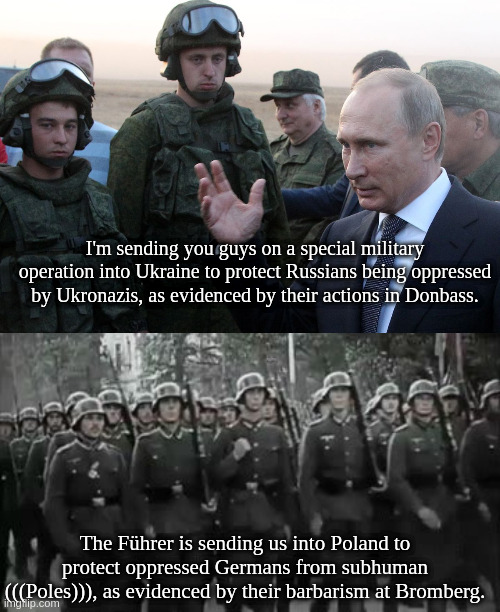 Collectivist regimes of a feather flock together (Danzig today, Donbass tomorrow) | I'm sending you guys on a special military operation into Ukraine to protect Russians being oppressed by Ukronazis, as evidenced by their actions in Donbass. The Führer is sending us into Poland to protect oppressed Germans from subhuman (((Poles))), as evidenced by their barbarism at Bromberg. | image tagged in e | made w/ Imgflip meme maker
