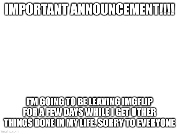 IMPORTANT ANNOUNCEMENT!!!! I'M GOING TO BE LEAVING IMGFLIP FOR A FEW DAYS WHILE I GET OTHER THINGS DONE IN MY LIFE. SORRY TO EVERYONE | made w/ Imgflip meme maker