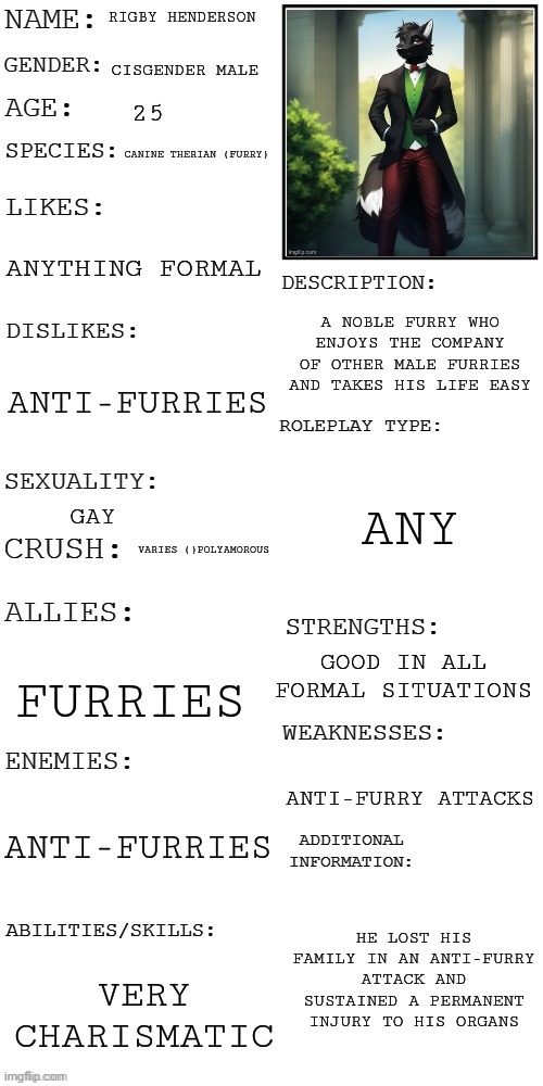 (Updated) Roleplay OC showcase | RIGBY HENDERSON; CISGENDER MALE; 25; CANINE THERIAN (FURRY); ANYTHING FORMAL; A NOBLE FURRY WHO ENJOYS THE COMPANY OF OTHER MALE FURRIES AND TAKES HIS LIFE EASY; ANTI-FURRIES; ANY; GAY; VARIES ()POLYAMOROUS; GOOD IN ALL FORMAL SITUATIONS; FURRIES; ANTI-FURRY ATTACKS; ANTI-FURRIES; HE LOST HIS FAMILY IN AN ANTI-FURRY ATTACK AND SUSTAINED A PERMANENT INJURY TO HIS ORGANS; VERY CHARISMATIC | image tagged in updated roleplay oc showcase | made w/ Imgflip meme maker