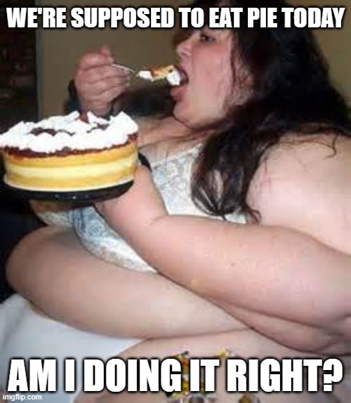 Fat Lady Eating Cake | WE'RE SUPPOSED TO EAT PIE TODAY; AM I DOING IT RIGHT? | image tagged in fat lady eating cake | made w/ Imgflip meme maker