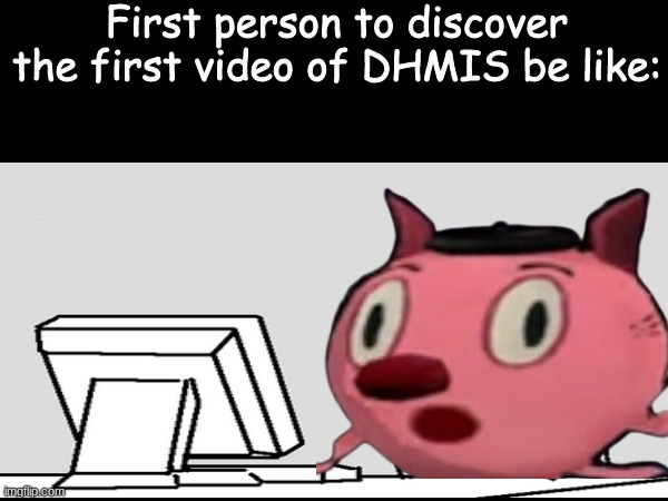 For those who don't know, that's Creative Cat | First person to discover the first video of DHMIS be like: | image tagged in don't hug me i'm scared,cranium,shitpost | made w/ Imgflip meme maker