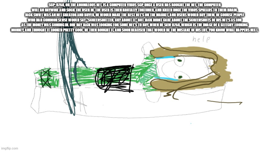 SCP: 0768, OR THE ANOMALOUS NFT, IS A COMPUTER VIRUS SCP. ONCE A USER HAS BOUGHT THE NFT, THE COMPUTER WILL GO HAYWIRE AND SUCK THE USER IN. THE USER IS THEN BRUTALLY TORTURED, AND KILLED ONCE THE VIRUS SPREADS TO THEIR BRAIN. JACK SWIFT WAS AN NFT CREATOR AND BUYER, HE WOULD MAKE THE BEST NFT'S ON THE MARKET, AND USERS WOULD BUY THEM. OF COURSE PEOPLE WHO HAD COMMON SENSE WOULD SAY "SCREENSHOTTED, CRY ABOUT IT" BUT JACK DIDNT CARE ABOUT THE SCREENSHOTS OF HIS NFT'S AS LON AS THE MONEY WAS COMING IN. ONE DAY JACK WAS LOOKING FOR SOME NFT'S TO BUY, WHEN HE SAW 0768, WHICH IS THE IMAGE OF A GLITCHY-LOOKING MONKEY, AND THOUGHT IT LOOKED PRETTY COOL. HE THEN BOUGHT IT, AND SOON REALISED THAT WOULD BE THE MISTAKE OF HIS LIFE. YOU KNOW WHAT HAPPENS NEXT. | image tagged in lloyd in the femr breaker badly drawn | made w/ Imgflip meme maker