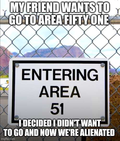 Area 51 | MY FRIEND WANTS TO GO TO AREA FIFTY ONE; I DECIDED I DIDN'T WANT TO GO AND NOW WE'RE ALIENATED | image tagged in area 51 | made w/ Imgflip meme maker