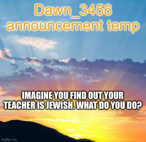 Dawn_3456 announcement | IMAGINE YOU FIND OUT YOUR TEACHER IS JEWISH. WHAT DO YOU DO? | image tagged in dawn_3456 announcement | made w/ Imgflip meme maker