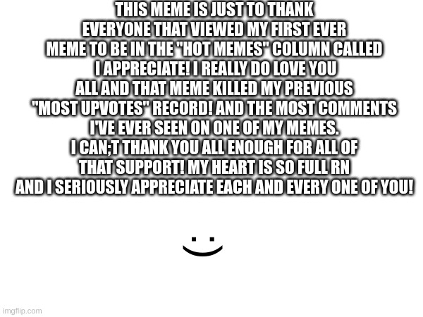 you all are truly amazing | THIS MEME IS JUST TO THANK EVERYONE THAT VIEWED MY FIRST EVER MEME TO BE IN THE "HOT MEMES" COLUMN CALLED  I APPRECIATE! I REALLY DO LOVE YOU ALL AND THAT MEME KILLED MY PREVIOUS "MOST UPVOTES" RECORD! AND THE MOST COMMENTS I'VE EVER SEEN ON ONE OF MY MEMES. I CAN;T THANK YOU ALL ENOUGH FOR ALL OF THAT SUPPORT! MY HEART IS SO FULL RN AND I SERIOUSLY APPRECIATE EACH AND EVERY ONE OF YOU! :) | image tagged in thank you,thanks,heart,oh wow are you actually reading these tags | made w/ Imgflip meme maker
