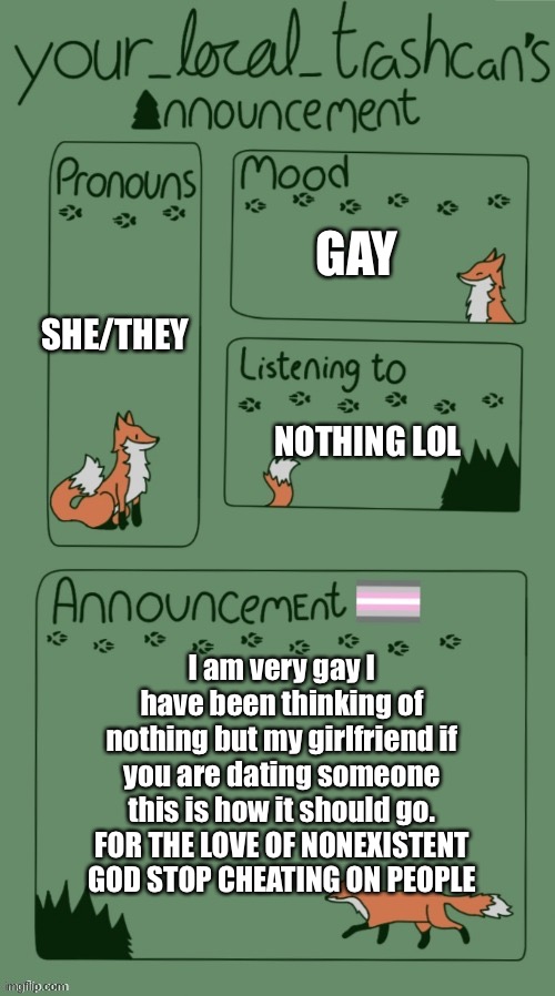 GAY; SHE/THEY; NOTHING LOL; I am very gay I have been thinking of nothing but my girlfriend if you are dating someone this is how it should go. FOR THE LOVE OF NONEXISTENT GOD STOP CHEATING ON PEOPLE | made w/ Imgflip meme maker