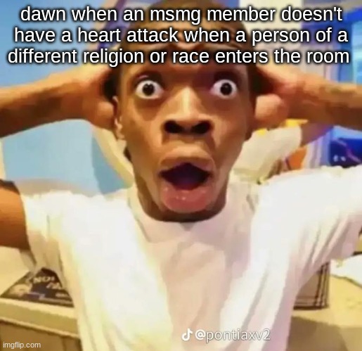seriously all she posts are "jew girl and german girl are friends, now be racist" | dawn when an msmg member doesn't have a heart attack when a person of a different religion or race enters the room | image tagged in shocked black guy | made w/ Imgflip meme maker