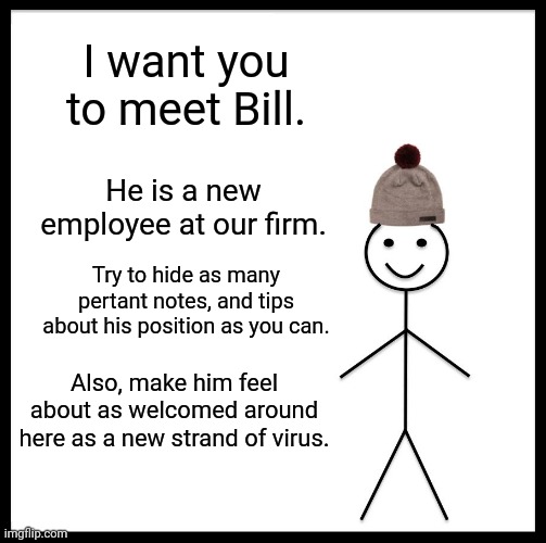 Meet Bill | I want you to meet Bill. He is a new employee at our firm. Try to hide as many pertant notes, and tips about his position as you can. Also, make him feel about as welcomed around here as a new strand of virus. | image tagged in memes,be like bill,office,humor | made w/ Imgflip meme maker