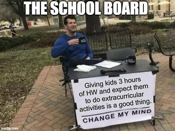 Change My Mind Meme | THE SCHOOL BOARD; Giving kids 3 hours of HW and expect them to do extracurricular activities is a good thing. | image tagged in memes,change my mind | made w/ Imgflip meme maker