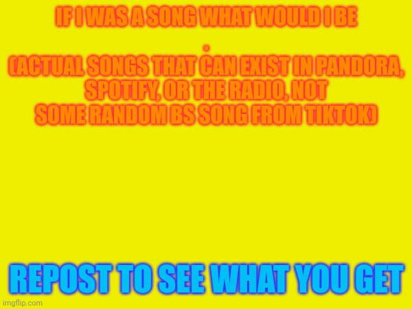 IF I WAS A SONG WHAT WOULD I BE
.
(ACTUAL SONGS THAT CAN EXIST IN PANDORA, SPOTIFY, OR THE RADIO, NOT SOME RANDOM BS SONG FROM TIKTOK); REPOST TO SEE WHAT YOU GET | made w/ Imgflip meme maker