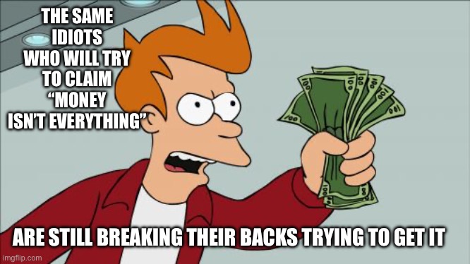 Money is everything | THE SAME IDIOTS WHO WILL TRY TO CLAIM “MONEY ISN’T EVERYTHING”; ARE STILL BREAKING THEIR BACKS TRYING TO GET IT | image tagged in memes,shut up and take my money fry,cheap,sayings,lies | made w/ Imgflip meme maker