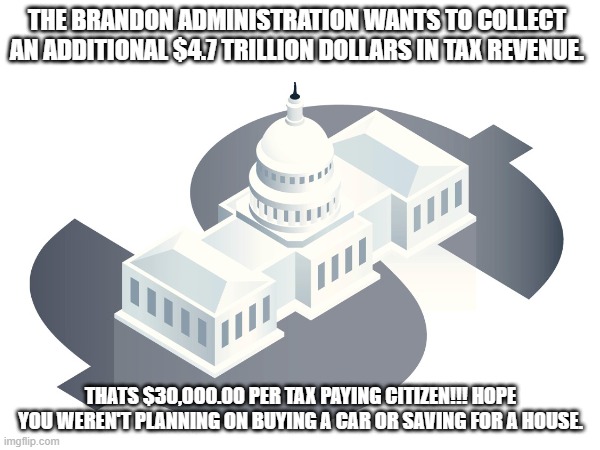 $ 4.7 Trillion | THE BRANDON ADMINISTRATION WANTS TO COLLECT AN ADDITIONAL $4.7 TRILLION DOLLARS IN TAX REVENUE. THATS $30,000.00 PER TAX PAYING CITIZEN!!! HOPE YOU WEREN'T PLANNING ON BUYING A CAR OR SAVING FOR A HOUSE. | image tagged in memes,taxes,brandon | made w/ Imgflip meme maker