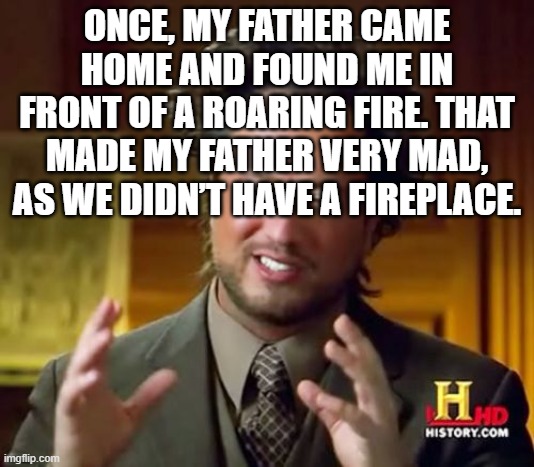 Ancient Aliens | ONCE, MY FATHER CAME HOME AND FOUND ME IN FRONT OF A ROARING FIRE. THAT MADE MY FATHER VERY MAD, AS WE DIDN’T HAVE A FIREPLACE. | image tagged in memes,ancient aliens,why are you reading the tags,xd,lol,hello | made w/ Imgflip meme maker